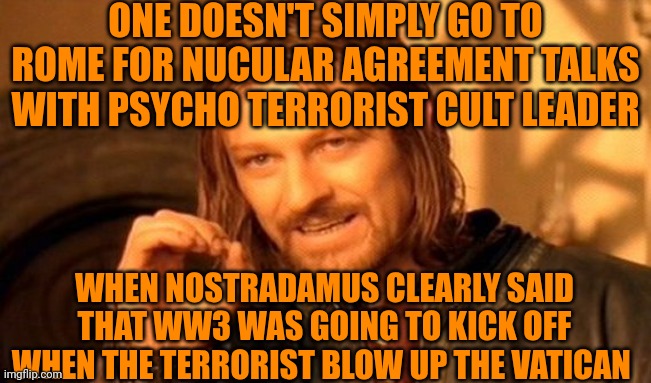 One Does Not Simply | ONE DOESN'T SIMPLY GO TO ROME FOR NUCULAR AGREEMENT TALKS WITH PSYCHO TERRORIST CULT LEADER; WHEN NOSTRADAMUS CLEARLY SAID THAT WW3 WAS GOING TO KICK OFF WHEN THE TERRORIST BLOW UP THE VATICAN | image tagged in memes,one does not simply,terrorist,cult,nostradamus,nuclear | made w/ Imgflip meme maker