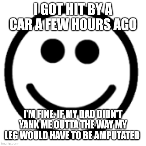 The guy turned the corner (at like 10mph) and wasn't paying attention then hit me. No injuries tho | I GOT HIT BY A CAR A FEW HOURS AGO; I'M FINE. IF MY DAD DIDN'T YANK ME OUTTA THE WAY MY LEG WOULD HAVE TO BE AMPUTATED | image tagged in you are an idiot | made w/ Imgflip meme maker