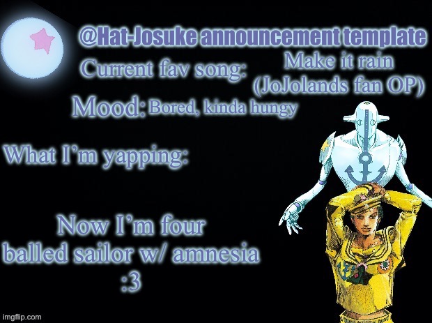 Formerly Kira-Yoshikage | Make it rain (JoJolands fan OP); Bored, kinda hungy; Now I’m four balled sailor w/ amnesia
:3 | image tagged in hat-josuke announcement template,why are you reading the tags | made w/ Imgflip meme maker