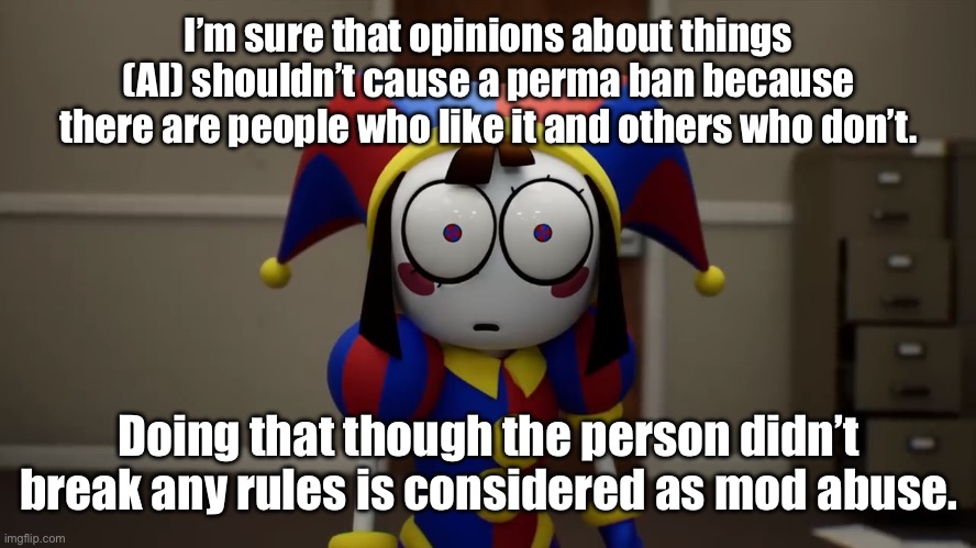 So remember Aaron? He mod abused me on Murder_Drones and I reported it. | I’m sure that opinions about things (AI) shouldn’t cause a perma ban because there are people who like it and others who don’t. Doing that though the person didn’t break any rules is considered as mod abuse. | image tagged in pomni disturbed | made w/ Imgflip meme maker