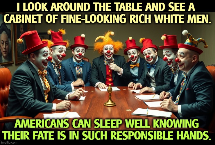 <sarcasm> | I LOOK AROUND THE TABLE AND SEE A 
CABINET OF FINE-LOOKING RICH WHITE MEN. AMERICANS CAN SLEEP WELL KNOWING THEIR FATE IS IN SUCH RESPONSIBLE HANDS. | image tagged in trump,trump cabinet,incompetence,clowns,sarcasm | made w/ Imgflip meme maker
