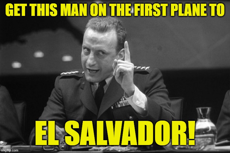 Dr Strangelove Mineshaft Gap | GET THIS MAN ON THE FIRST PLANE TO EL SALVADOR! | image tagged in dr strangelove mineshaft gap | made w/ Imgflip meme maker