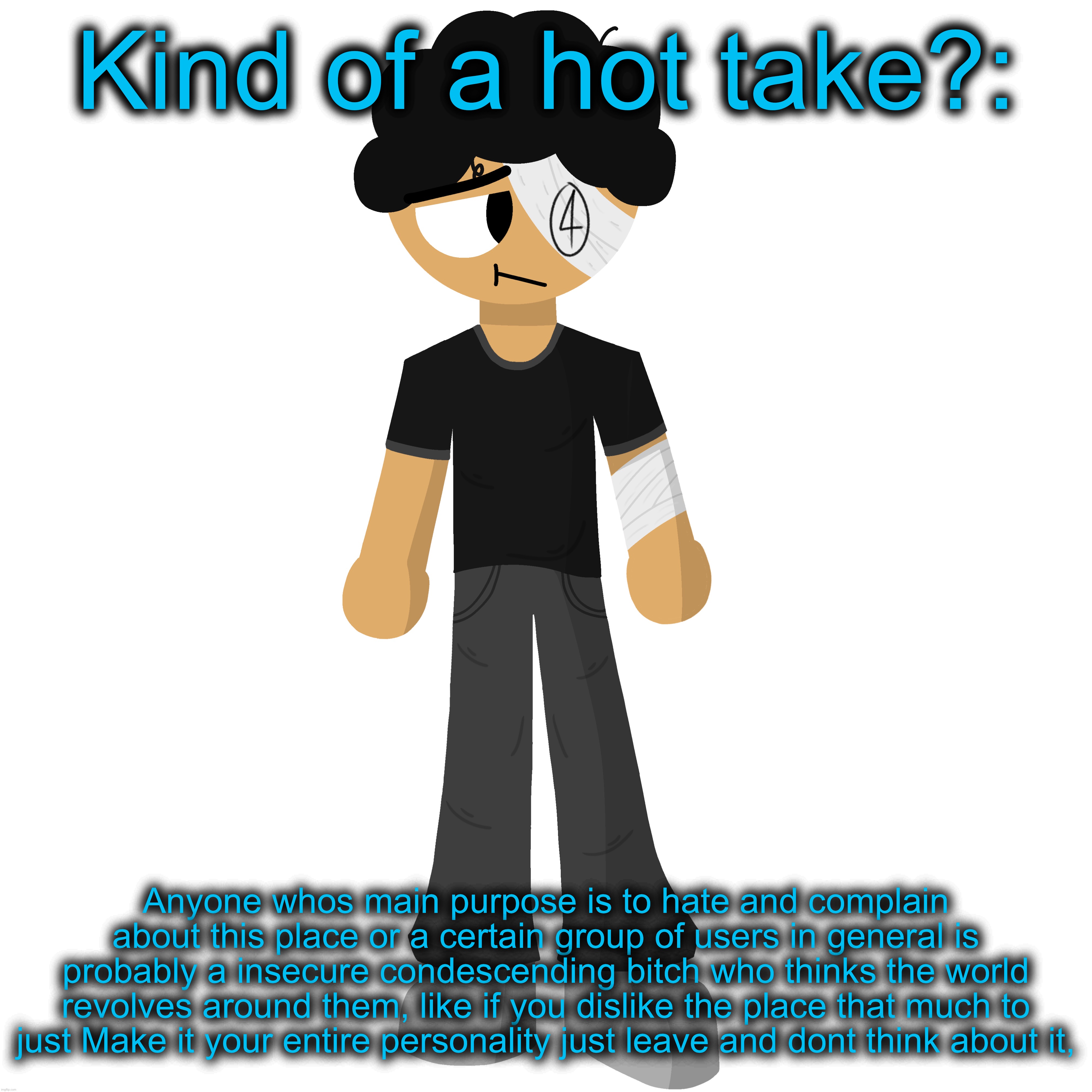 For the guys who hate some certain ppl it rlly depends on who but most of them time, get your sorry ass off their dicks lmao | Kind of a hot take?:; Anyone whos main purpose is to hate and complain about this place or a certain group of users in general is probably a insecure condescending bitch who thinks the world revolves around them, like if you dislike the place that much to just Make it your entire personality just leave and dont think about it, | made w/ Imgflip meme maker