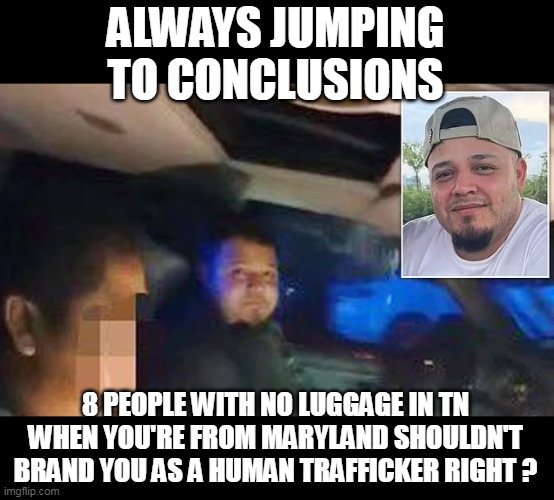 Damned Conservative Controlled Media | ALWAYS JUMPING TO CONCLUSIONS; 8 PEOPLE WITH NO LUGGAGE IN TN WHEN YOU'RE FROM MARYLAND SHOULDN'T BRAND YOU AS A HUMAN TRAFFICKER RIGHT ? | image tagged in kilmar 8 people tn no luggage human traffic meme | made w/ Imgflip meme maker