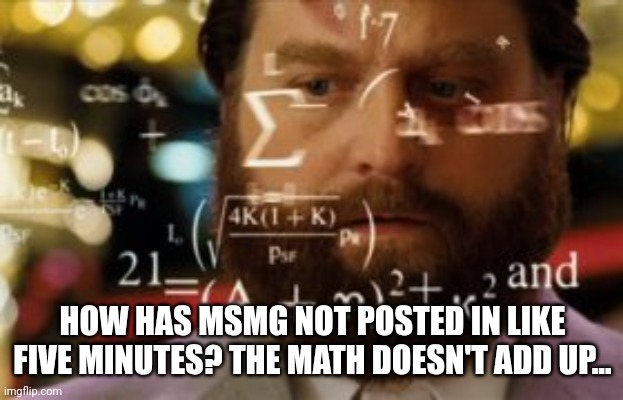 How in the seven hells is that possible | HOW HAS MSMG NOT POSTED IN LIKE FIVE MINUTES? THE MATH DOESN'T ADD UP... | image tagged in trying to calculate how much sleep i can get | made w/ Imgflip meme maker