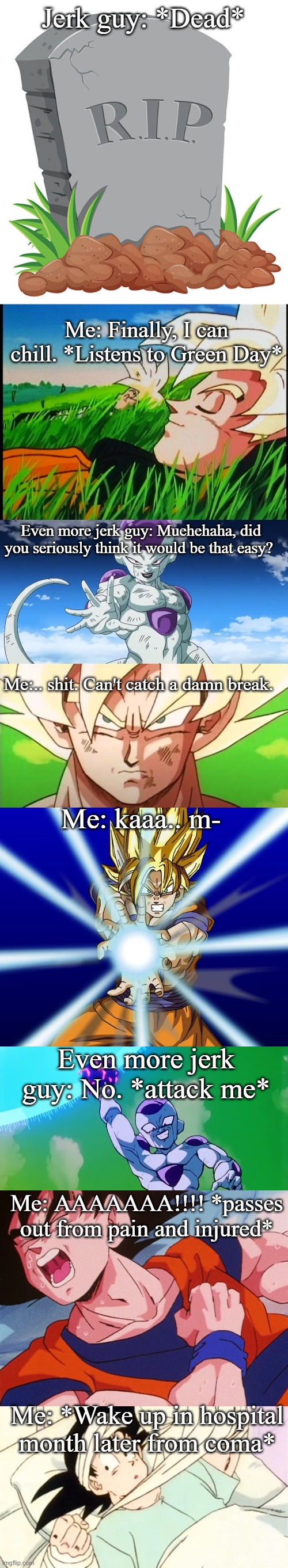 Jerk guy: *Dead*; Me: Finally, I can chill. *Listens to Green Day*; Even more jerk guy: Muehehaha, did you seriously think it would be that easy? Me:.. shit. Can't catch a damn break. Me: kaaa.. m-; Even more jerk guy: No. *attack me*; Me: AAAAAAA!!!! *passes out from pain and injured*; Me: *Wake up in hospital month later from coma* | made w/ Imgflip meme maker