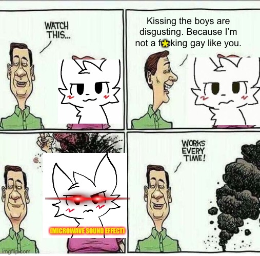 Works Every Time | Kissing the boys are disgusting. Because I’m not a fucking gay like you. *; (MICROWAVE SOUND EFFECT) | image tagged in works every time,boykisser,furry,gay,lgbtq,funny | made w/ Imgflip meme maker