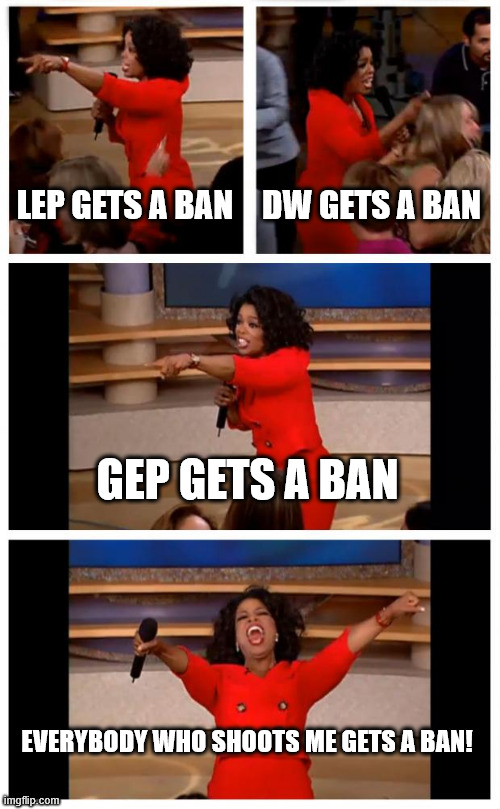 bans | LEP GETS A BAN; DW GETS A BAN; GEP GETS A BAN; EVERYBODY WHO SHOOTS ME GETS A BAN! | image tagged in memes,oprah you get a car everybody gets a car | made w/ Imgflip meme maker