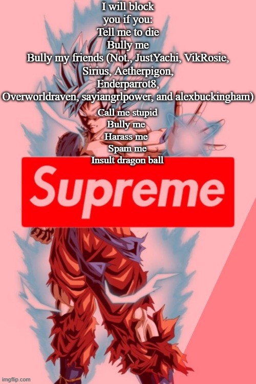 I will block you if you:
Tell me to die
Bully me
Bully my friends (Not., JustYachi, VikRosie, Sirius, Aetherpigon, Enderparrot8, Overworldraven, sayiangrlpower, and alexbuckingham); Call me stupid
Bully me 
Harass me 
Spam me
Insult dragon ball | made w/ Imgflip meme maker