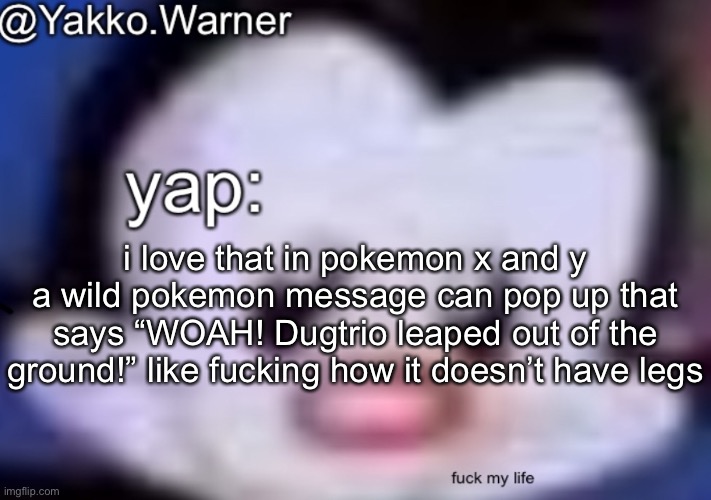 yappo i mean yakko.warner template | i love that in pokemon x and y a wild pokemon message can pop up that says “WOAH! Dugtrio leaped out of the ground!” like fucking how it doesn’t have legs | image tagged in yappo i mean yakko warner template | made w/ Imgflip meme maker