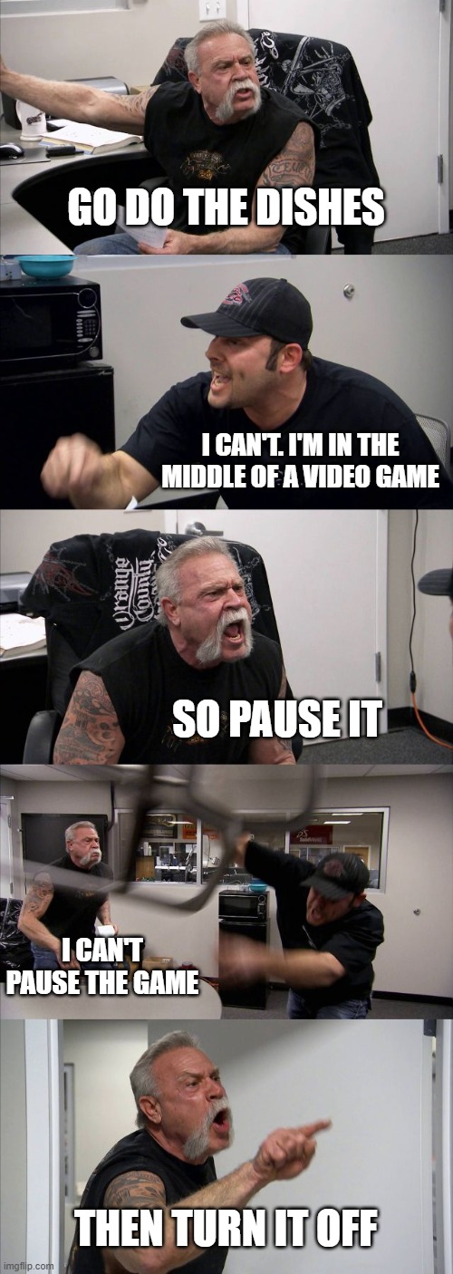 American Chopper Argument | GO DO THE DISHES; I CAN'T. I'M IN THE MIDDLE OF A VIDEO GAME; SO PAUSE IT; I CAN'T PAUSE THE GAME; THEN TURN IT OFF | image tagged in memes,american chopper argument | made w/ Imgflip meme maker