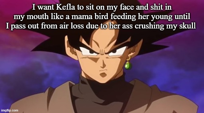 Goku Black | I want Kefla to sit on my face and shit in my mouth like a mama bird feeding her young until I pass out from air loss due to her ass crushing my skull | image tagged in goku black | made w/ Imgflip meme maker
