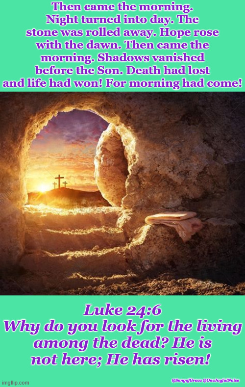 Then Came The Morning! | Then came the morning. Night turned into day. The stone was rolled away. Hope rose with the dawn. Then came the morning. Shadows vanished before the Son. Death had lost and life had won! For morning had come! Luke 24:6
Why do you look for the living among the dead? He is not here; He has risen! @SongofGrace @OneJoyfulNoise | image tagged in happy resurrection day | made w/ Imgflip meme maker
