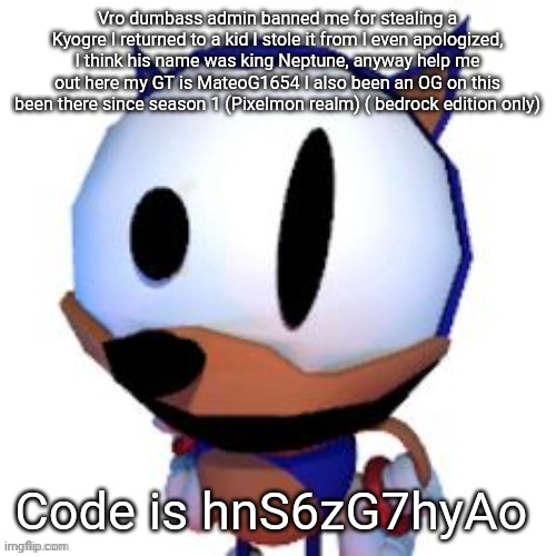 rewrite peaking | Vro dumbass admin banned me for stealing a Kyogre I returned to a kid I stole it from I even apologized, I think his name was king Neptune, anyway help me out here my GT is MateoG1654 I also been an OG on this been there since season 1 (Pixelmon realm) ( bedrock edition only); Code is hnS6zG7hyAo | image tagged in rewrite peaking | made w/ Imgflip meme maker