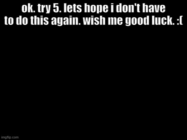 im so tired. | ok. try 5. lets hope i don't have to do this again. wish me good luck. :( | made w/ Imgflip meme maker