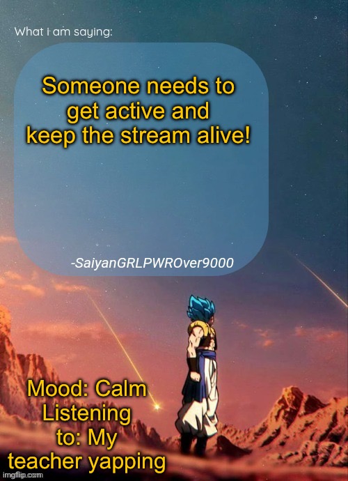 I got bored, so I made this | Someone needs to get active and keep the stream alive! Mood: Calm
Listening to: My teacher yapping | image tagged in sayiangrlpwrover9000's new announcement page | made w/ Imgflip meme maker