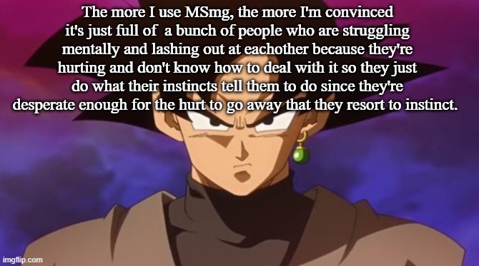 Goku Black | The more I use MSmg, the more I'm convinced it's just full of  a bunch of people who are struggling mentally and lashing out at eachother because they're hurting and don't know how to deal with it so they just do what their instincts tell them to do since they're desperate enough for the hurt to go away that they resort to instinct. | image tagged in goku black | made w/ Imgflip meme maker
