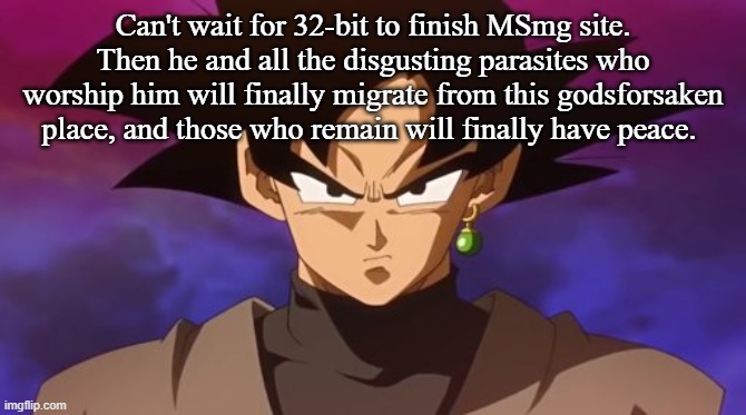 Goku Black | Can't wait for 32-bit to finish MSmg site. Then he and all the disgusting parasites who worship him will finally migrate from this godsforsaken place, and those who remain will finally have peace. | image tagged in goku black | made w/ Imgflip meme maker
