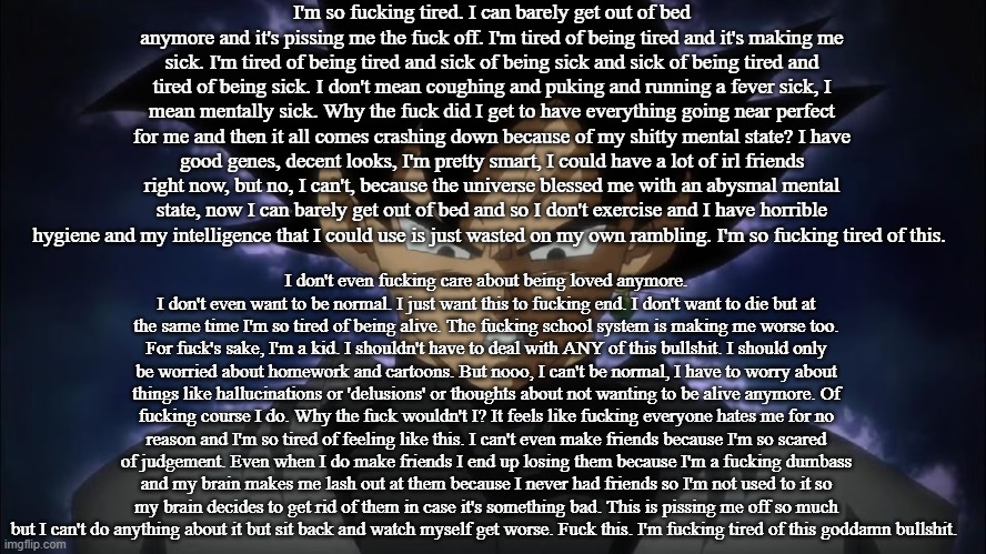 Goku Black | I'm so fucking tired. I can barely get out of bed anymore and it's pissing me the fuck off. I'm tired of being tired and it's making me sick. I'm tired of being tired and sick of being sick and sick of being tired and tired of being sick. I don't mean coughing and puking and running a fever sick, I mean mentally sick. Why the fuck did I get to have everything going near perfect for me and then it all comes crashing down because of my shitty mental state? I have good genes, decent looks, I'm pretty smart, I could have a lot of irl friends right now, but no, I can't, because the universe blessed me with an abysmal mental state, now I can barely get out of bed and so I don't exercise and I have horrible hygiene and my intelligence that I could use is just wasted on my own rambling. I'm so fucking tired of this. I don't even fucking care about being loved anymore. I don't even want to be normal. I just want this to fucking end. I don't want to die but at the same time I'm so tired of being alive. The fucking school system is making me worse too. For fuck's sake, I'm a kid. I shouldn't have to deal with ANY of this bullshit. I should only be worried about homework and cartoons. But nooo, I can't be normal, I have to worry about things like hallucinations or 'delusions' or thoughts about not wanting to be alive anymore. Of fucking course I do. Why the fuck wouldn't I? It feels like fucking everyone hates me for no reason and I'm so tired of feeling like this. I can't even make friends because I'm so scared of judgement. Even when I do make friends I end up losing them because I'm a fucking dumbass and my brain makes me lash out at them because I never had friends so I'm not used to it so my brain decides to get rid of them in case it's something bad. This is pissing me off so much but I can't do anything about it but sit back and watch myself get worse. Fuck this. I'm fucking tired of this goddamn bullshit. | image tagged in goku black | made w/ Imgflip meme maker