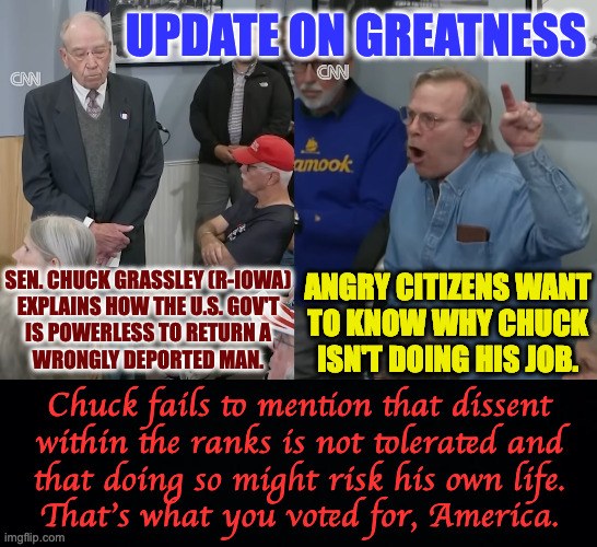 Update on Greatness. | UPDATE ON GREATNESS; ANGRY CITIZENS WANT
TO KNOW WHY CHUCK
ISN'T DOING HIS JOB. SEN. CHUCK GRASSLEY (R-IOWA)
EXPLAINS HOW THE U.S. GOV'T
IS POWERLESS TO RETURN A
WRONGLY DEPORTED MAN. Chuck fails to mention that dissent
within the ranks is not tolerated and
that doing so might risk his own life.
That's what you voted for, America. | image tagged in memes,maga,not a fan | made w/ Imgflip meme maker