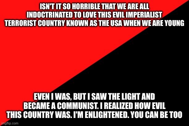 Ancom flag | ISN'T IT SO HORRIBLE THAT WE ARE ALL INDOCTRINATED TO LOVE THIS EVIL IMPERIALIST TERRORIST COUNTRY KNOWN AS THE USA WHEN WE ARE YOUNG; EVEN I WAS, BUT I SAW THE LIGHT AND BECAME A COMMUNIST. I REALIZED HOW EVIL THIS COUNTRY WAS. I'M ENLIGHTENED. YOU CAN BE TOO | image tagged in ancom flag | made w/ Imgflip meme maker