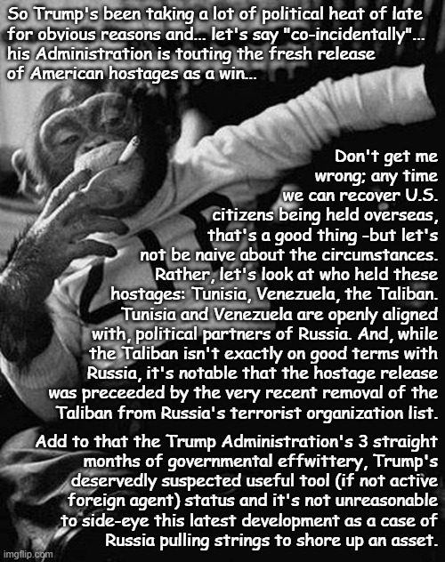 "Sus AF" *OR* "Distraction" *OR* "Okay, so this is happening here... but why now?" | So Trump's been taking a lot of political heat of late
for obvious reasons and... let's say "co-incidentally"...
his Administration is touting the fresh release
of American hostages as a win... Don't get me
wrong; any time
we can recover U.S.
citizens being held overseas,
 that's a good thing -but let's
not be naive about the circumstances.
Rather, let's look at who held these
hostages: Tunisia, Venezuela, the Taliban.
Tunisia and Venezuela are openly aligned
with, political partners of Russia. And, while
the Taliban isn't exactly on good terms with
Russia, it's notable that the hostage release
was preceeded by the very recent removal of the
Taliban from Russia's terrorist organization list. Add to that the Trump Administration's 3 straight
months of governmental effwittery, Trump's
deservedly suspected useful tool (if not active
foreign agent) status and it's not unreasonable
to side-eye this latest development as a case of
Russia pulling strings to shore up an asset. | image tagged in hostage,tunisia,venezuela,taliban,sus | made w/ Imgflip meme maker