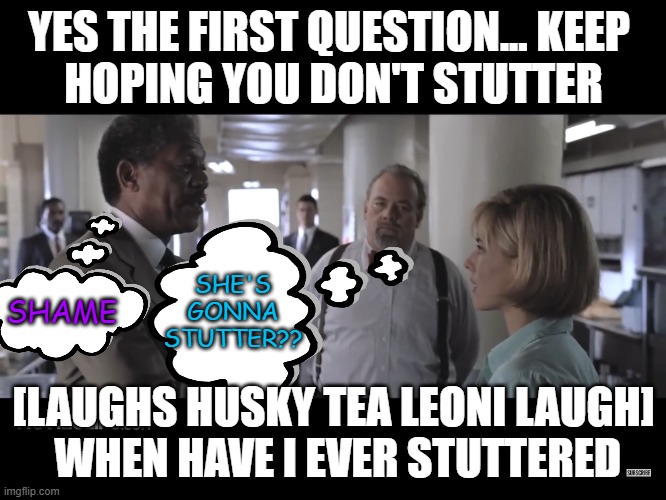 being the best is not as enjoyable as it might be imagined | YES THE FIRST QUESTION... KEEP 
HOPING YOU DON'T STUTTER; SHE'S GONNA STUTTER?? SHAME; [LAUGHS HUSKY TEA LEONI LAUGH]
 WHEN HAVE I EVER STUTTERED | image tagged in deep impact | made w/ Imgflip meme maker