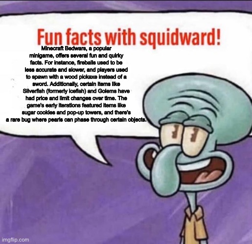 Fun Facts with Squidward | Minecraft Bedwars, a popular minigame, offers several fun and quirky facts. For instance, fireballs used to be less accurate and slower, and players used to spawn with a wood pickaxe instead of a sword. Additionally, certain items like Silverfish (formerly icefish) and Golems have had price and limit changes over time. The game's early iterations featured items like sugar cookies and pop-up towers, and there's a rare bug where pearls can phase through certain objects. | image tagged in fun facts with squidward | made w/ Imgflip meme maker