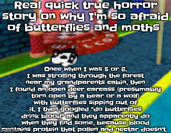 Welp. | Real quick true horror story on why I'm so afraid of butterflies and moths; Once when I was 5 or 6, I was strolling through the forest near my grandparents cabin, then I found an open deer carcass (presumably torn open by a bear or a wolf) with butterflies sipping out of it. I then googled "do butterflies drink blood" and they apparently do when they find some, because blood contains protein that pollen and nectar doesn't. | image tagged in erm what the sigma | made w/ Imgflip meme maker