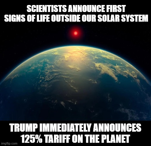 Another Tariff | SCIENTISTS ANNOUNCE FIRST SIGNS OF LIFE OUTSIDE OUR SOLAR SYSTEM; TRUMP IMMEDIATELY ANNOUNCES 125% TARIFF ON THE PLANET | image tagged in trump,tariffs | made w/ Imgflip meme maker
