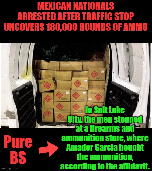 You don't just walk in & buy 180K rounds.That's about $170K (before sales tax) ammo in bulk sale price... | MEXICAN NATIONALS ARRESTED AFTER TRAFFIC STOP UNCOVERS 180,000 ROUNDS OF AMMO; In Salt Lake City, the men stopped at a firearms and ammunition store, where Amador Garcia bought the ammunition, according to the affidavit. Pure BS | made w/ Imgflip meme maker
