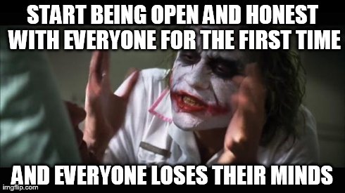 And everybody loses their minds | START BEING OPEN AND HONEST WITH EVERYONE FOR THE FIRST TIME AND EVERYONE LOSES THEIR MINDS | image tagged in memes,and everybody loses their minds | made w/ Imgflip meme maker