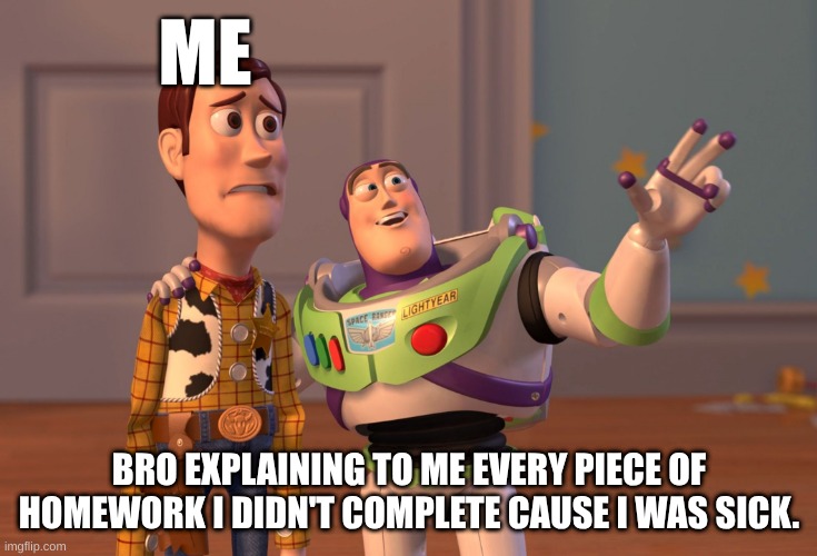 X, X Everywhere | ME; BRO EXPLAINING TO ME EVERY PIECE OF HOMEWORK I DIDN'T COMPLETE CAUSE I WAS SICK. | image tagged in memes,x x everywhere | made w/ Imgflip meme maker