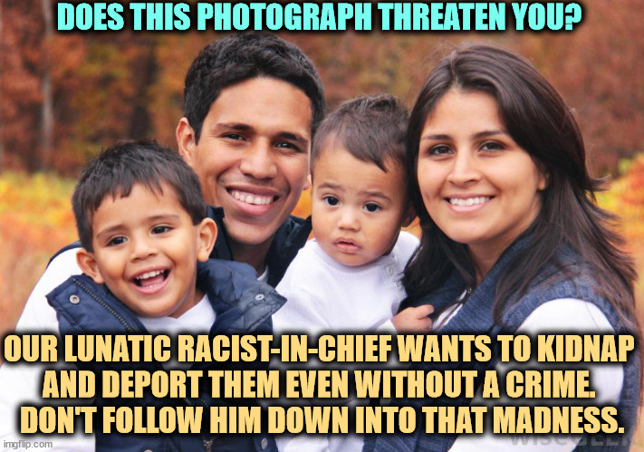 Trump is a deranged lunatic when it comes to people darker than himself. His race hatred is crazy. | DOES THIS PHOTOGRAPH THREATEN YOU? OUR LUNATIC RACIST-IN-CHIEF WANTS TO KIDNAP 
AND DEPORT THEM EVEN WITHOUT A CRIME. 
DON'T FOLLOW HIM DOWN INTO THAT MADNESS. | image tagged in trump,liar,racist,hispanic,latino,concentration camp | made w/ Imgflip meme maker