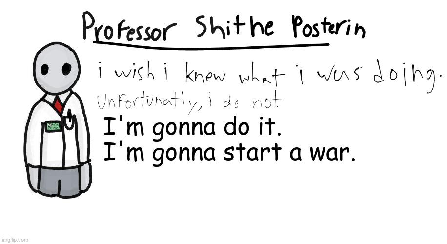 I'm bored. | I'm gonna do it.
I'm gonna start a war. | image tagged in professor shitpost's anouncement template | made w/ Imgflip meme maker