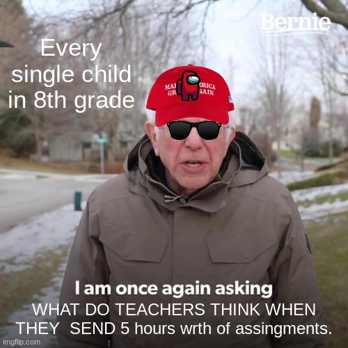 Bernie I Am Once Again Asking For Your Support | Every single child in 8th grade; WHAT DO TEACHERS THINK WHEN THEY  SEND 5 hours wrth of assingments. | image tagged in memes,bernie i am once again asking for your support | made w/ Imgflip meme maker
