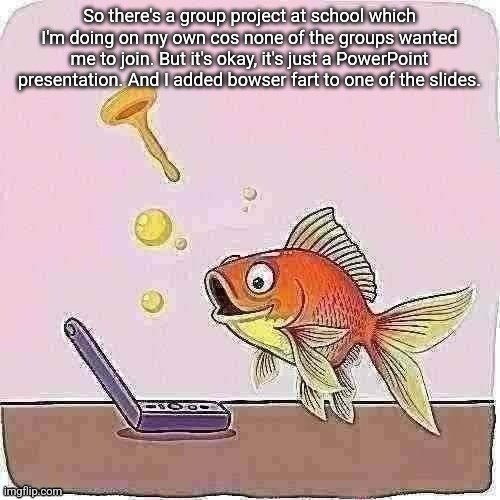 Goldfish cheering at flip phone | So there's a group project at school which I'm doing on my own cos none of the groups wanted me to join. But it's okay, it's just a PowerPoint presentation. And I added bowser fart to one of the slides. | image tagged in goldfish cheering at flip phone | made w/ Imgflip meme maker