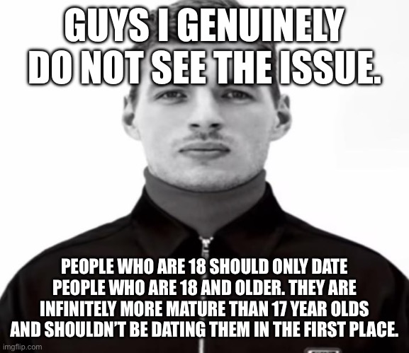 Its not that hard to understand guys. | GUYS I GENUINELY DO NOT SEE THE ISSUE. PEOPLE WHO ARE 18 SHOULD ONLY DATE PEOPLE WHO ARE 18 AND OLDER. THEY ARE INFINITELY MORE MATURE THAN 17 YEAR OLDS AND SHOULDN’T BE DATING THEM IN THE FIRST PLACE. | image tagged in black and white max verstappen | made w/ Imgflip meme maker