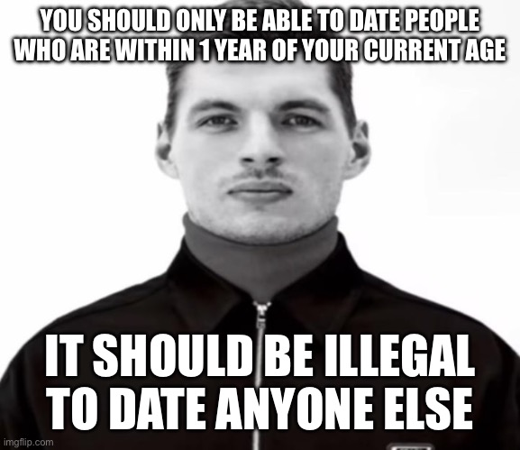 Idk just a continuation of where I left off | YOU SHOULD ONLY BE ABLE TO DATE PEOPLE WHO ARE WITHIN 1 YEAR OF YOUR CURRENT AGE; IT SHOULD BE ILLEGAL TO DATE ANYONE ELSE | image tagged in black and white max verstappen | made w/ Imgflip meme maker