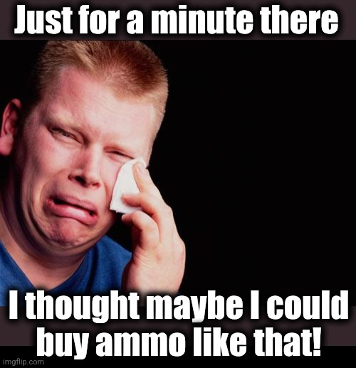Just for a minute there I thought maybe I could
buy ammo like that! | image tagged in cry,blank black | made w/ Imgflip meme maker