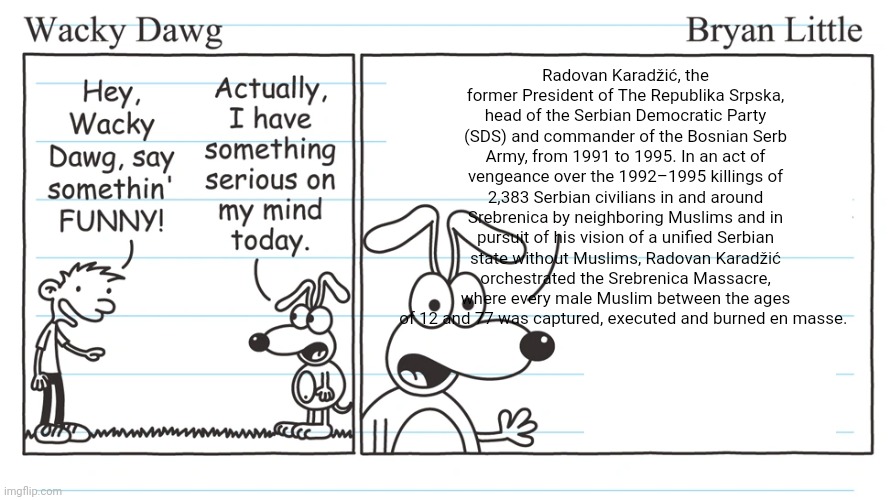 wacky dawg | Radovan Karadžić, the former President of The Republika Srpska, head of the Serbian Democratic Party (SDS) and commander of the Bosnian Serb Army, from 1991 to 1995. In an act of vengeance over the 1992–1995 killings of 2,383 Serbian civilians in and around Srebrenica by neighboring Muslims and in pursuit of his vision of a unified Serbian state without Muslims, Radovan Karadžić orchestrated the Srebrenica Massacre, where every male Muslim between the ages of 12 and 77 was captured, executed and burned en masse. | image tagged in wacky dawg | made w/ Imgflip meme maker