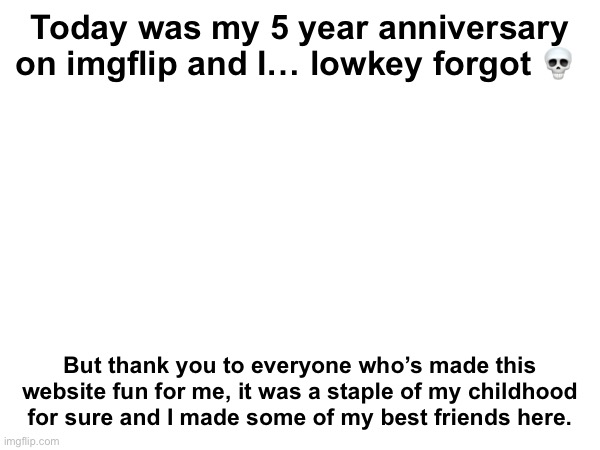 See you same time next year for my 6 year | Today was my 5 year anniversary on imgflip and I… lowkey forgot 💀; But thank you to everyone who’s made this website fun for me, it was a staple of my childhood for sure and I made some of my best friends here. | made w/ Imgflip meme maker
