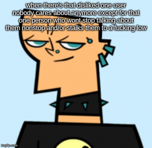 duncan | when there's that disliked one user nobody cares about anymore except for that one person who wont stop talking about them nonstop and/or stalks them to a fucking low | image tagged in duncan | made w/ Imgflip meme maker