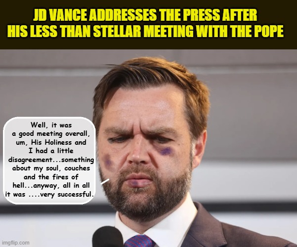 JD Visits the Vatican...Destroys Papal Throne.... | JD VANCE ADDRESSES THE PRESS AFTER HIS LESS THAN STELLAR MEETING WITH THE POPE; Well, it was a good meeting overall, um, His Holiness and I had a little disagreement...something about my soul, couches and the fires of hell...anyway, all in all it was ....very successful. | image tagged in impeach trump,donald trump memes,government corruption,pope francis | made w/ Imgflip meme maker