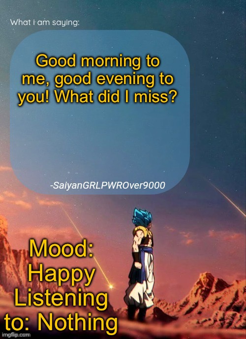 One should know that I used “Good evening to you” because of different time zones. It’s morning where I am. | Good morning to me, good evening to you! What did I miss? Mood: Happy
Listening to: Nothing | image tagged in sayiangrlpwrover9000's new announcement page | made w/ Imgflip meme maker