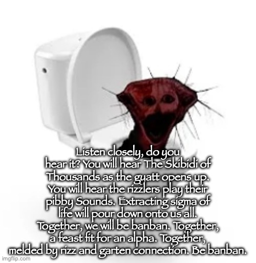 skibidi boiled one | Listen closely, do you hear it? You will hear The Skibidi of Thousands as the gyatt opens up. You will hear the rizzlers play their pibby Sounds. Extracting sigma of life will pour down onto us all. Together, we will be banban. Together, a feast fit for an alpha. Together, melded by rizz and garten connection. Be banban. | image tagged in skibidi boiled one | made w/ Imgflip meme maker