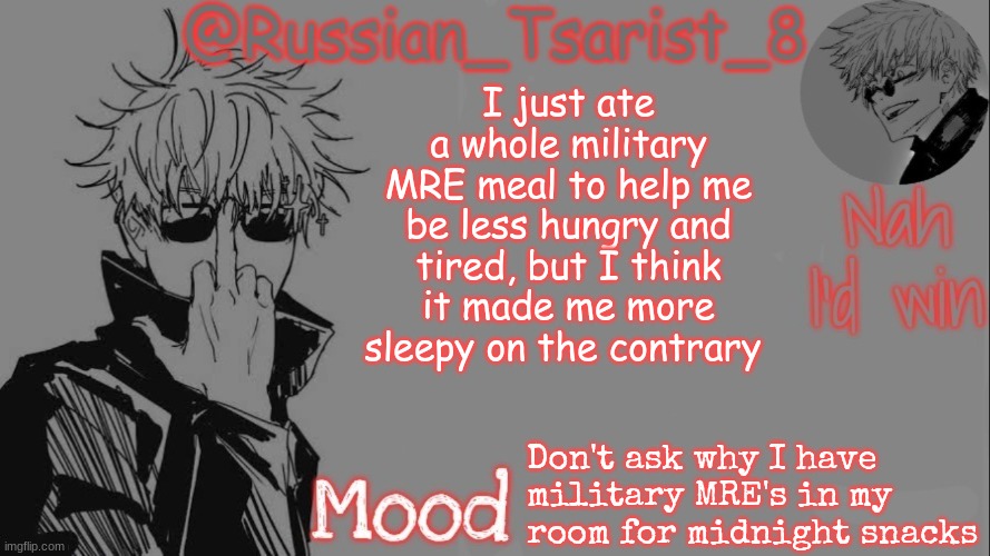 Russian_Tsarist_8 announcement temp (Thanks, Gojo-Satoru) | I just ate a whole military MRE meal to help me be less hungry and tired, but I think it made me more sleepy on the contrary; Don't ask why I have military MRE's in my room for midnight snacks | image tagged in russian_tsarist_8 announcement temp thanks gojo-satoru | made w/ Imgflip meme maker