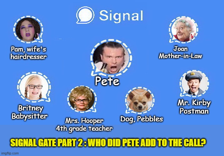 BREAKING: SIGNAL GATE 2: Pete's dog Pebbles, currently under investigation for being a Russian spy... | Joan
Mother-in-Law; Pam, wife's hairdresser; Pete; Mr. Kirby
Postman; Britney
Babysitter; Dog, Pebbles; Mrs. Hooper
4th grade teacher; SIGNAL GATE PART 2 : WHO DID PETE ADD TO THE CALL? | image tagged in impeach trump,donald trump memes,government corruption,clown car republicans | made w/ Imgflip meme maker
