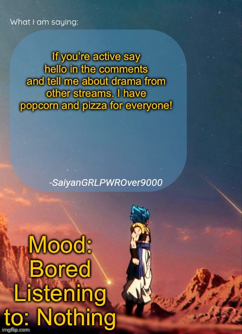 SayianGRLPWROver9000's NEW Announcement page | If you’re active say hello in the comments and tell me about drama from other streams. I have popcorn and pizza for everyone! Mood: Bored
Listening to: Nothing | image tagged in sayiangrlpwrover9000's new announcement page | made w/ Imgflip meme maker