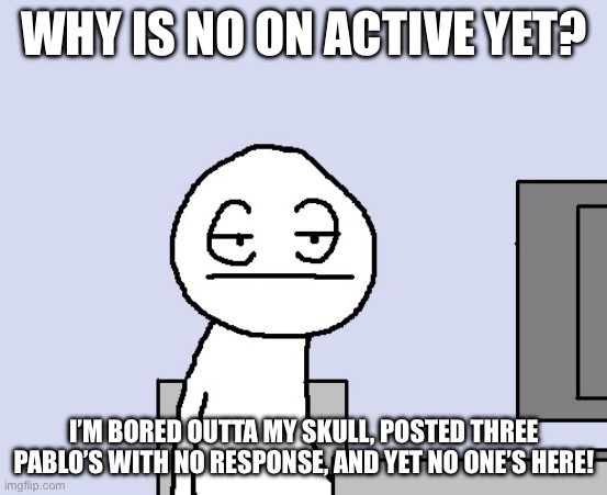 Anyone home? | WHY IS NO ON ACTIVE YET? I’M BORED OUTTA MY SKULL, POSTED THREE PABLO’S WITH NO RESPONSE, AND YET NO ONE’S HERE! | image tagged in bored of this crap | made w/ Imgflip meme maker